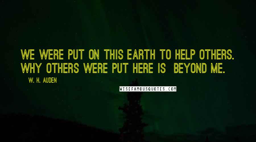 W. H. Auden Quotes: We were put on this Earth to help others. Why others were put here is beyond me.