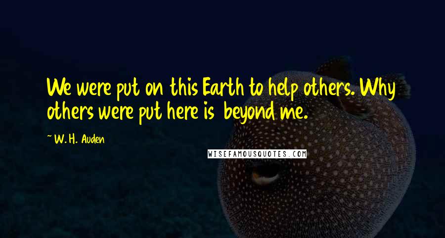 W. H. Auden Quotes: We were put on this Earth to help others. Why others were put here is beyond me.