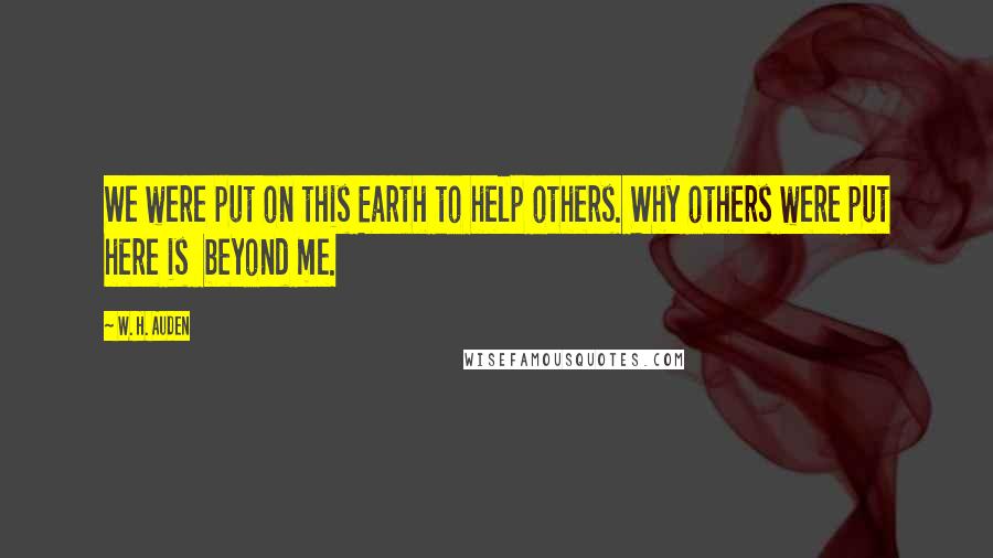 W. H. Auden Quotes: We were put on this Earth to help others. Why others were put here is beyond me.