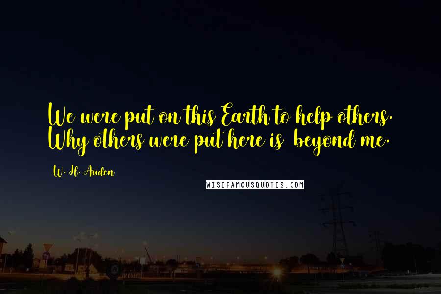 W. H. Auden Quotes: We were put on this Earth to help others. Why others were put here is beyond me.
