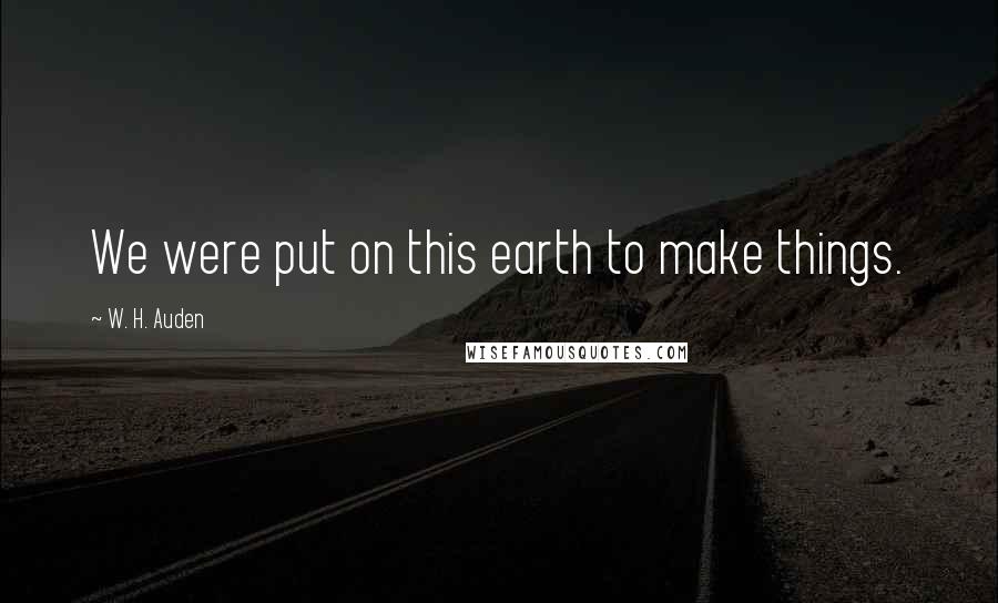 W. H. Auden Quotes: We were put on this earth to make things.