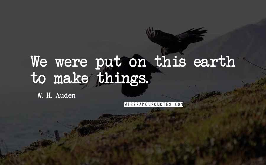 W. H. Auden Quotes: We were put on this earth to make things.