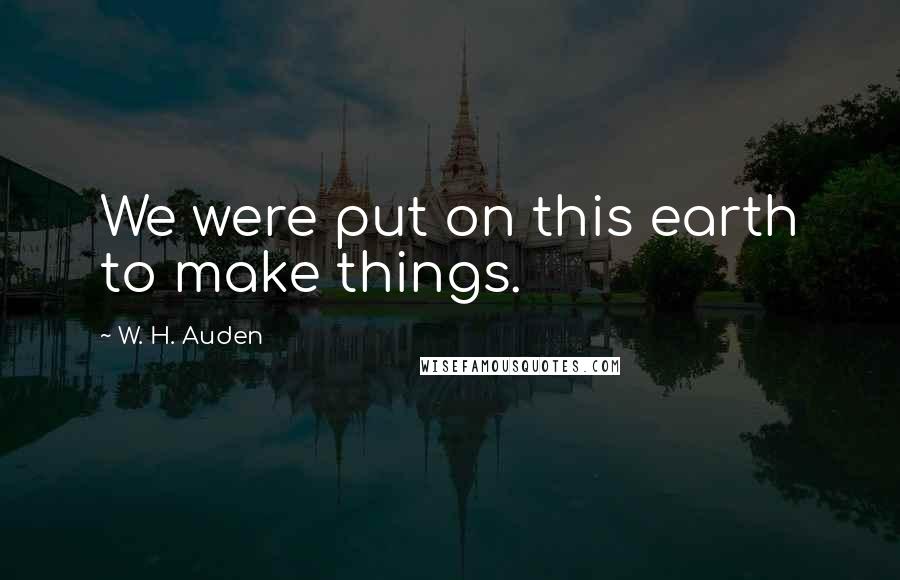 W. H. Auden Quotes: We were put on this earth to make things.