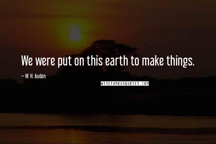 W. H. Auden Quotes: We were put on this earth to make things.