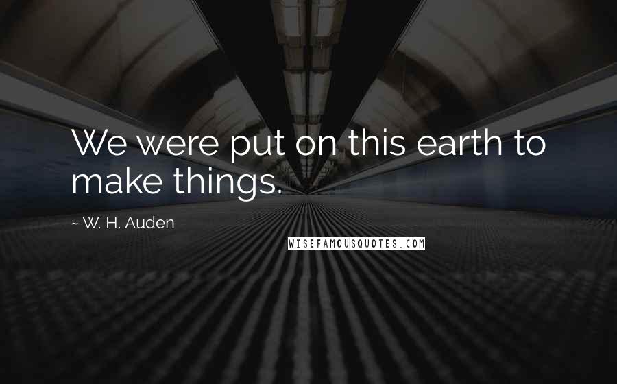 W. H. Auden Quotes: We were put on this earth to make things.