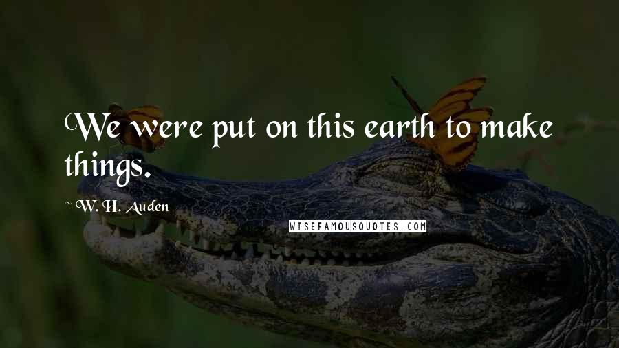 W. H. Auden Quotes: We were put on this earth to make things.