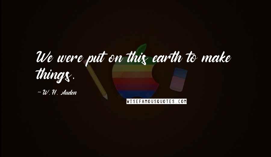 W. H. Auden Quotes: We were put on this earth to make things.