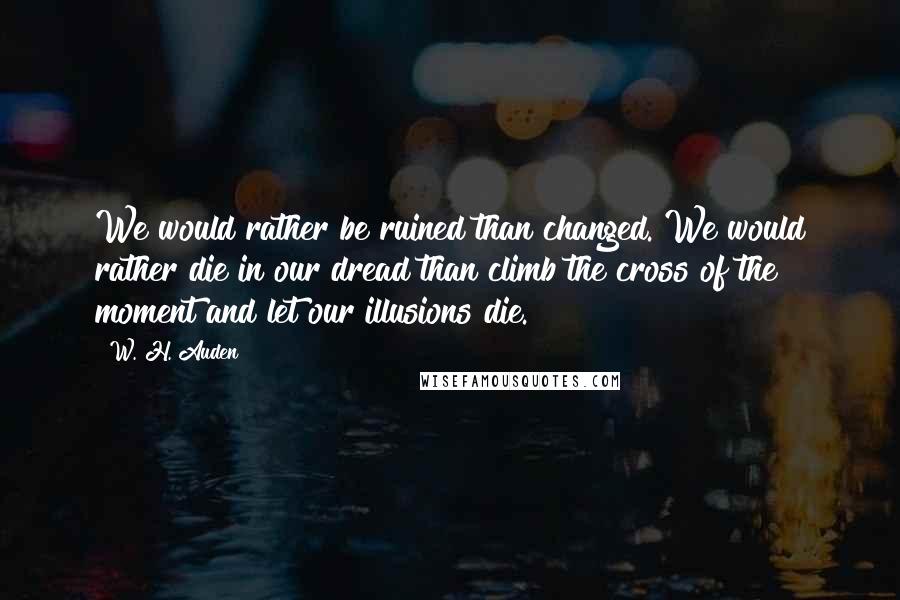 W. H. Auden Quotes: We would rather be ruined than changed. We would rather die in our dread than climb the cross of the moment and let our illusions die.