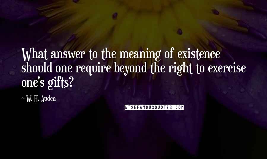 W. H. Auden Quotes: What answer to the meaning of existence should one require beyond the right to exercise one's gifts?