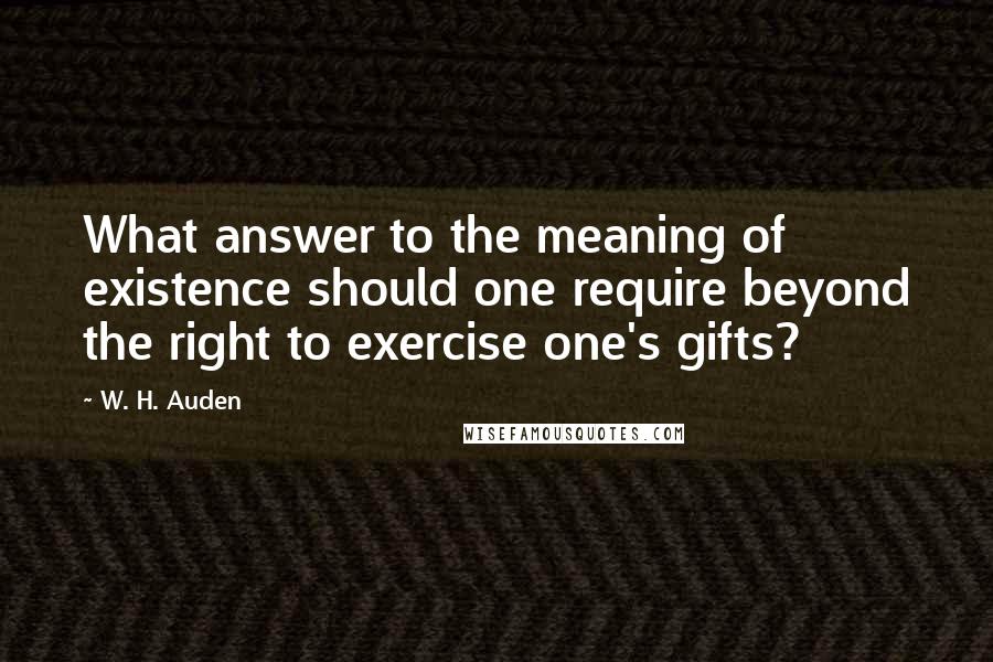 W. H. Auden Quotes: What answer to the meaning of existence should one require beyond the right to exercise one's gifts?