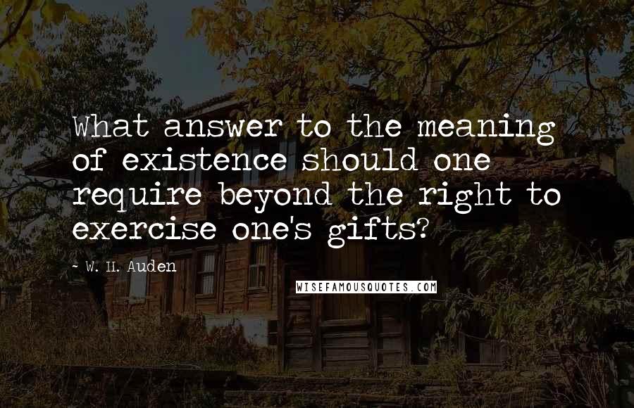 W. H. Auden Quotes: What answer to the meaning of existence should one require beyond the right to exercise one's gifts?