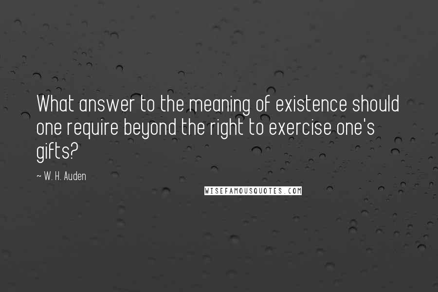 W. H. Auden Quotes: What answer to the meaning of existence should one require beyond the right to exercise one's gifts?