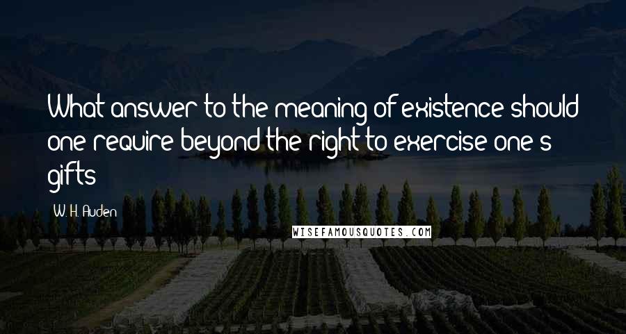 W. H. Auden Quotes: What answer to the meaning of existence should one require beyond the right to exercise one's gifts?