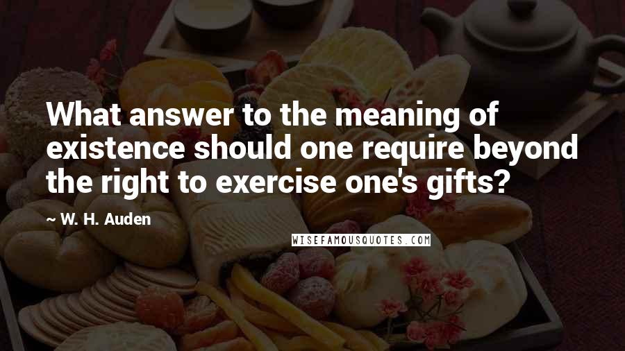 W. H. Auden Quotes: What answer to the meaning of existence should one require beyond the right to exercise one's gifts?