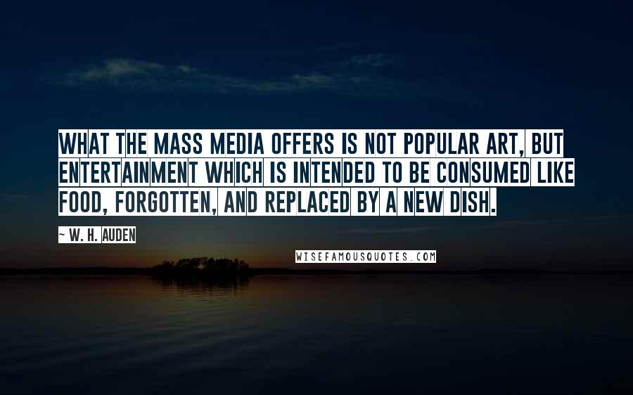 W. H. Auden Quotes: What the mass media offers is not popular art, but entertainment which is intended to be consumed like food, forgotten, and replaced by a new dish.