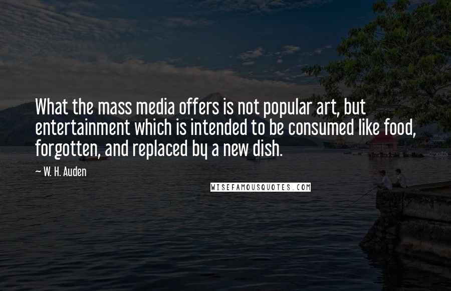 W. H. Auden Quotes: What the mass media offers is not popular art, but entertainment which is intended to be consumed like food, forgotten, and replaced by a new dish.