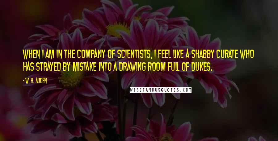 W. H. Auden Quotes: When I am in the company of scientists, I feel like a shabby curate who has strayed by mistake into a drawing room full of dukes.
