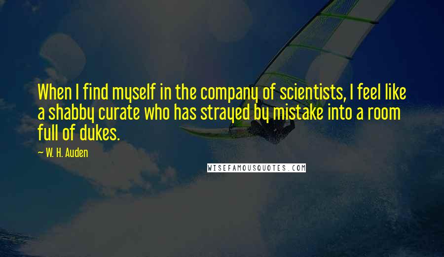 W. H. Auden Quotes: When I find myself in the company of scientists, I feel like a shabby curate who has strayed by mistake into a room full of dukes.