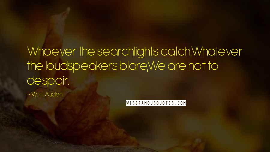 W. H. Auden Quotes: Whoever the searchlights catch,Whatever the loudspeakers blare,We are not to despair.