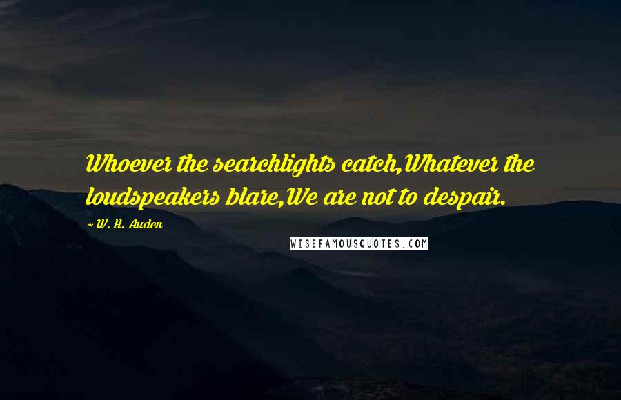 W. H. Auden Quotes: Whoever the searchlights catch,Whatever the loudspeakers blare,We are not to despair.