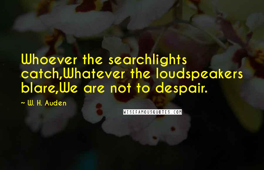 W. H. Auden Quotes: Whoever the searchlights catch,Whatever the loudspeakers blare,We are not to despair.