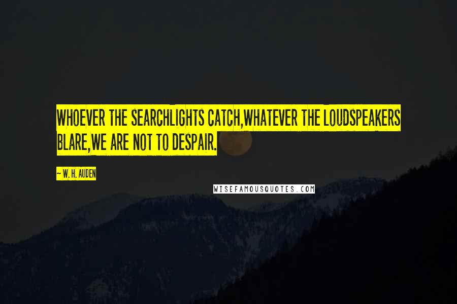 W. H. Auden Quotes: Whoever the searchlights catch,Whatever the loudspeakers blare,We are not to despair.