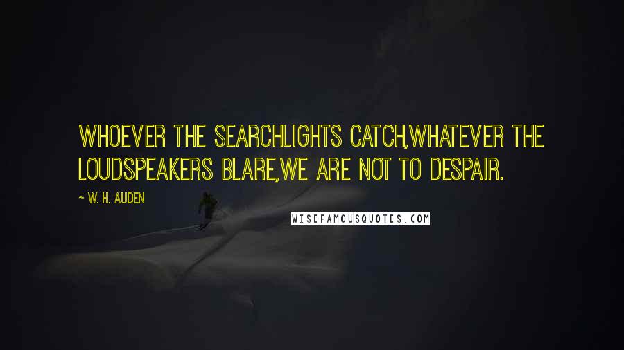 W. H. Auden Quotes: Whoever the searchlights catch,Whatever the loudspeakers blare,We are not to despair.