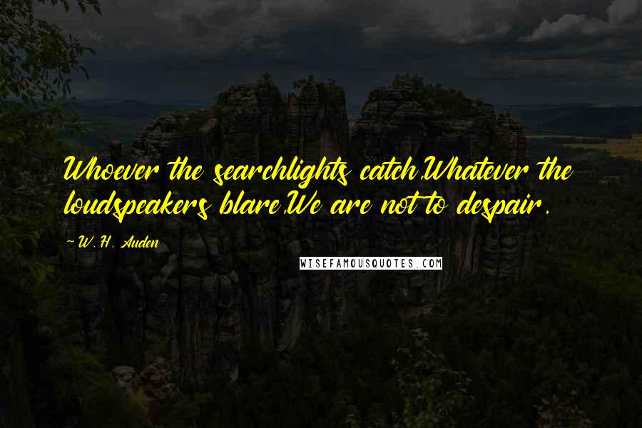W. H. Auden Quotes: Whoever the searchlights catch,Whatever the loudspeakers blare,We are not to despair.