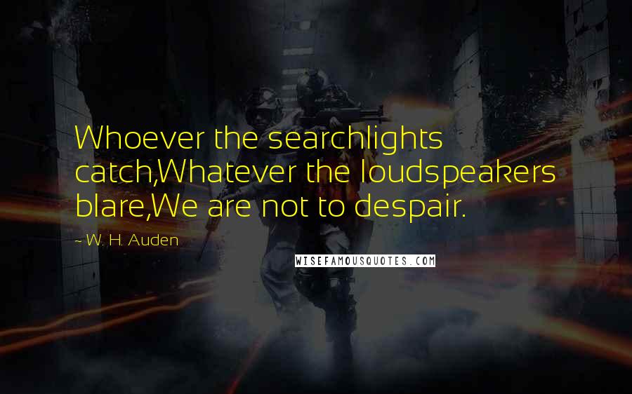 W. H. Auden Quotes: Whoever the searchlights catch,Whatever the loudspeakers blare,We are not to despair.