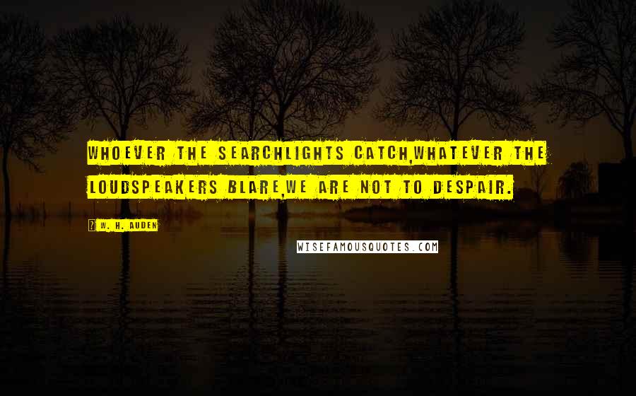 W. H. Auden Quotes: Whoever the searchlights catch,Whatever the loudspeakers blare,We are not to despair.