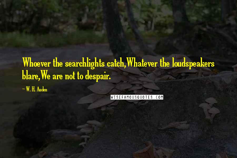 W. H. Auden Quotes: Whoever the searchlights catch,Whatever the loudspeakers blare,We are not to despair.