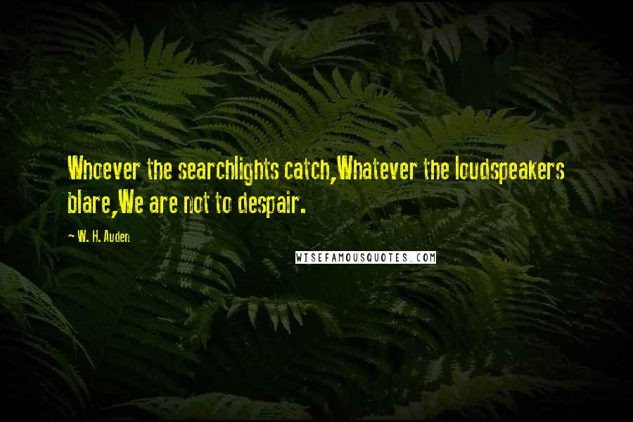 W. H. Auden Quotes: Whoever the searchlights catch,Whatever the loudspeakers blare,We are not to despair.