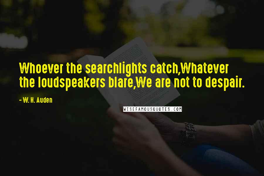 W. H. Auden Quotes: Whoever the searchlights catch,Whatever the loudspeakers blare,We are not to despair.