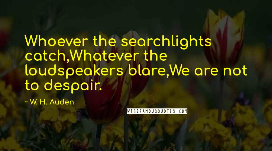 W. H. Auden Quotes: Whoever the searchlights catch,Whatever the loudspeakers blare,We are not to despair.