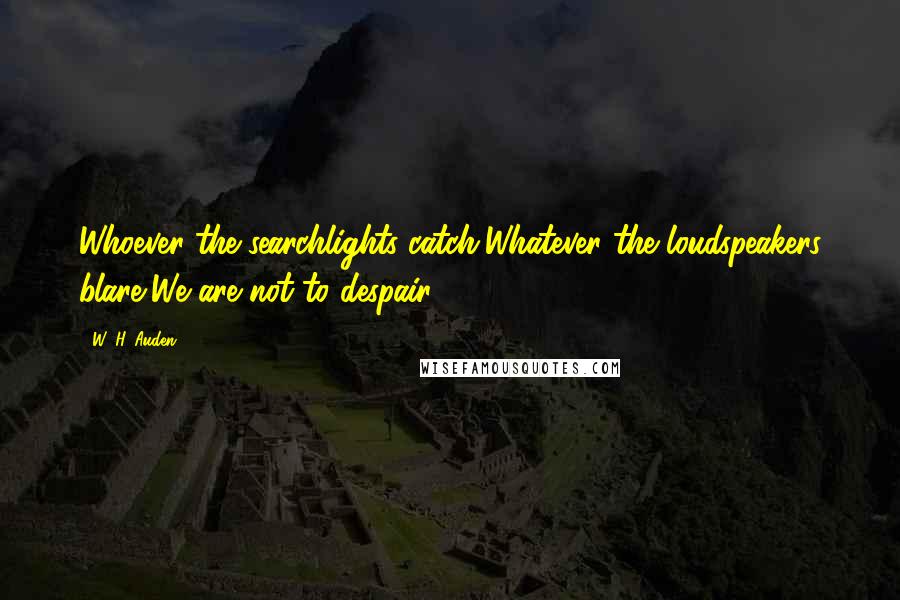 W. H. Auden Quotes: Whoever the searchlights catch,Whatever the loudspeakers blare,We are not to despair.