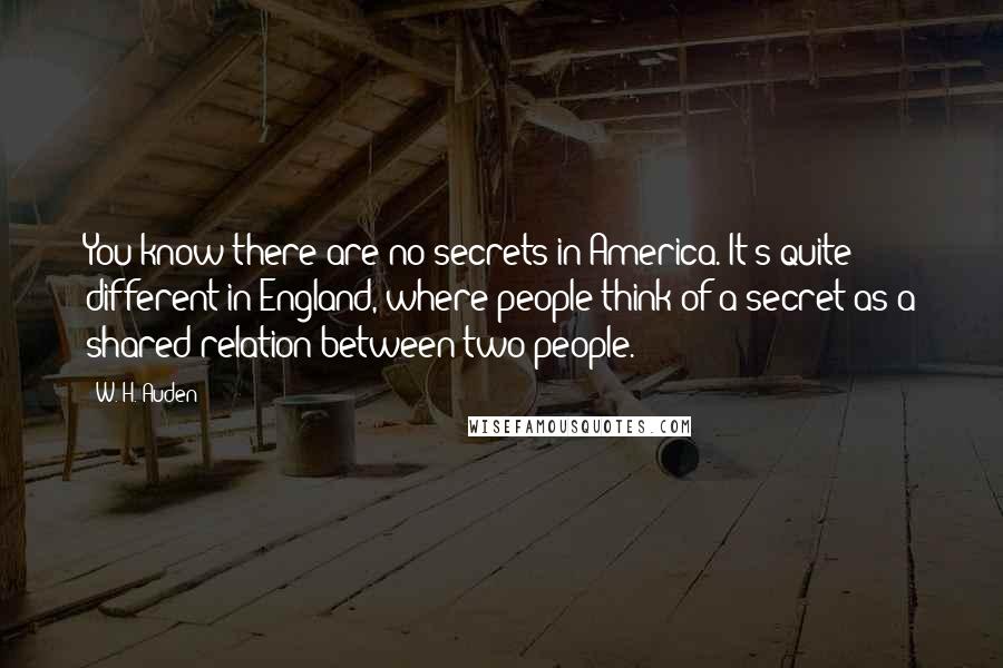 W. H. Auden Quotes: You know there are no secrets in America. It's quite different in England, where people think of a secret as a shared relation between two people.