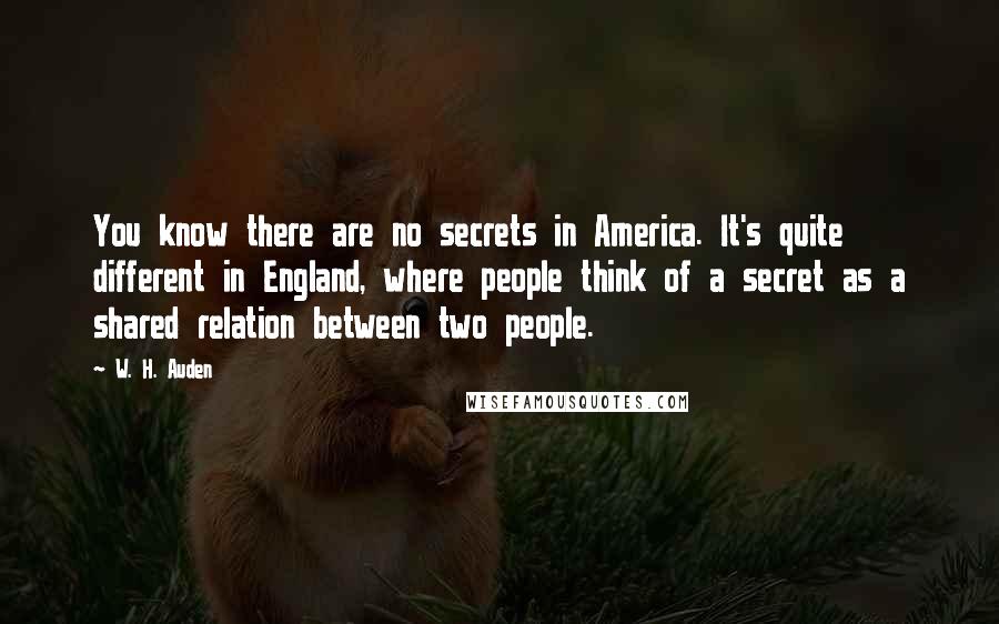 W. H. Auden Quotes: You know there are no secrets in America. It's quite different in England, where people think of a secret as a shared relation between two people.