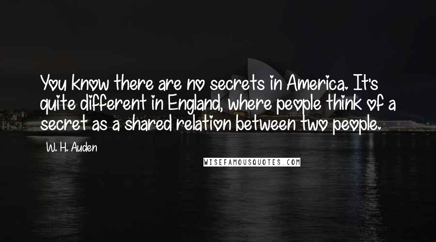 W. H. Auden Quotes: You know there are no secrets in America. It's quite different in England, where people think of a secret as a shared relation between two people.