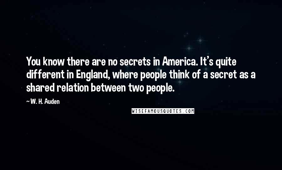 W. H. Auden Quotes: You know there are no secrets in America. It's quite different in England, where people think of a secret as a shared relation between two people.