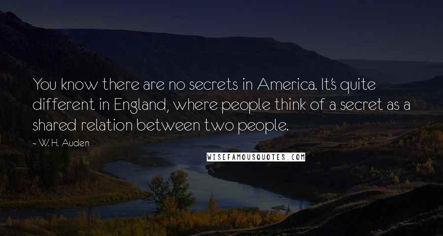 W. H. Auden Quotes: You know there are no secrets in America. It's quite different in England, where people think of a secret as a shared relation between two people.