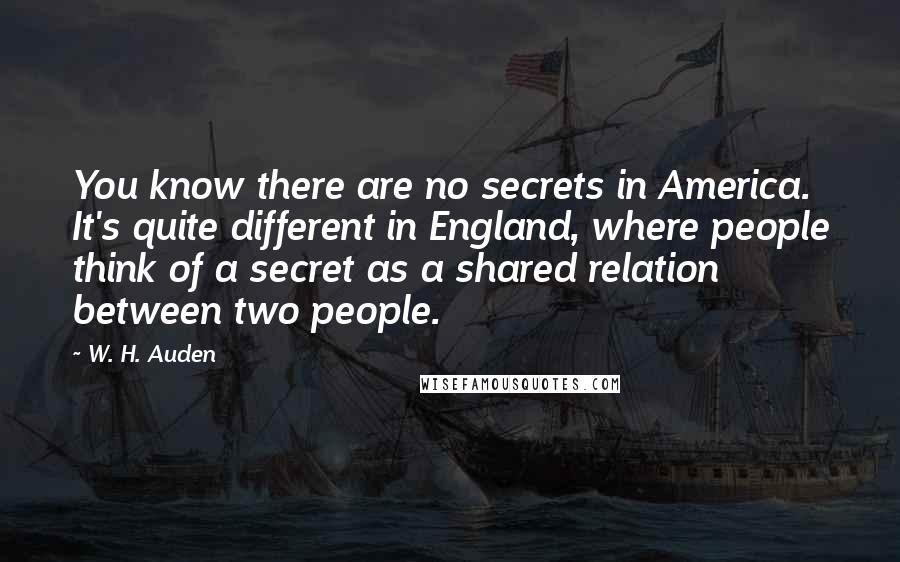 W. H. Auden Quotes: You know there are no secrets in America. It's quite different in England, where people think of a secret as a shared relation between two people.