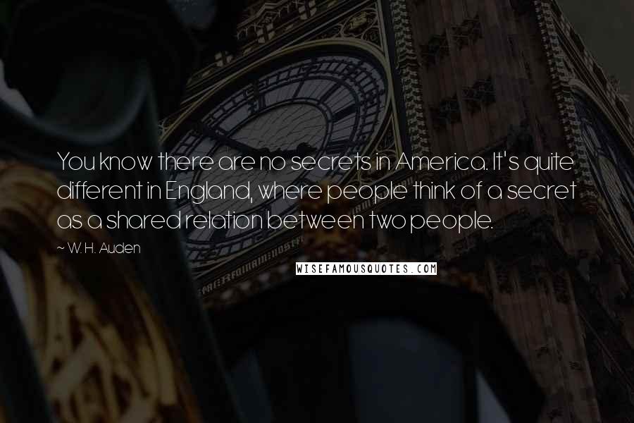 W. H. Auden Quotes: You know there are no secrets in America. It's quite different in England, where people think of a secret as a shared relation between two people.
