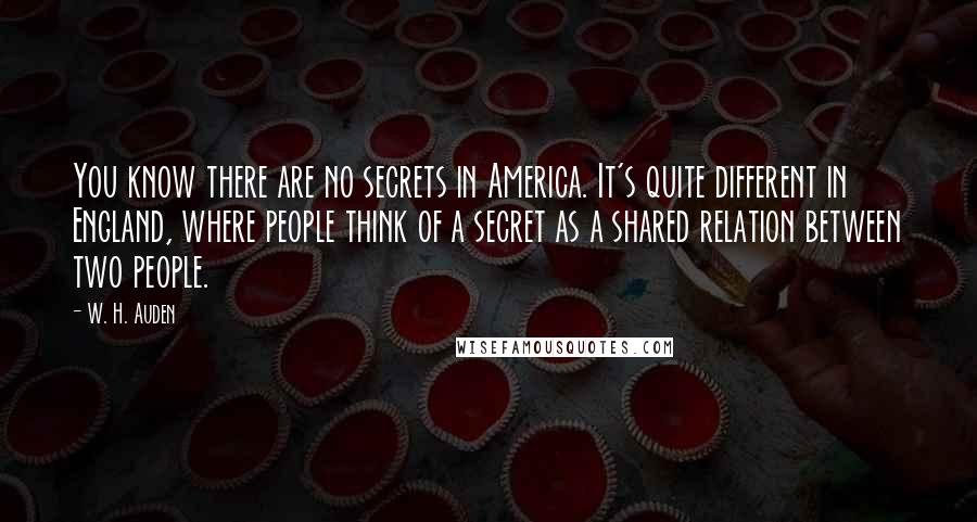 W. H. Auden Quotes: You know there are no secrets in America. It's quite different in England, where people think of a secret as a shared relation between two people.