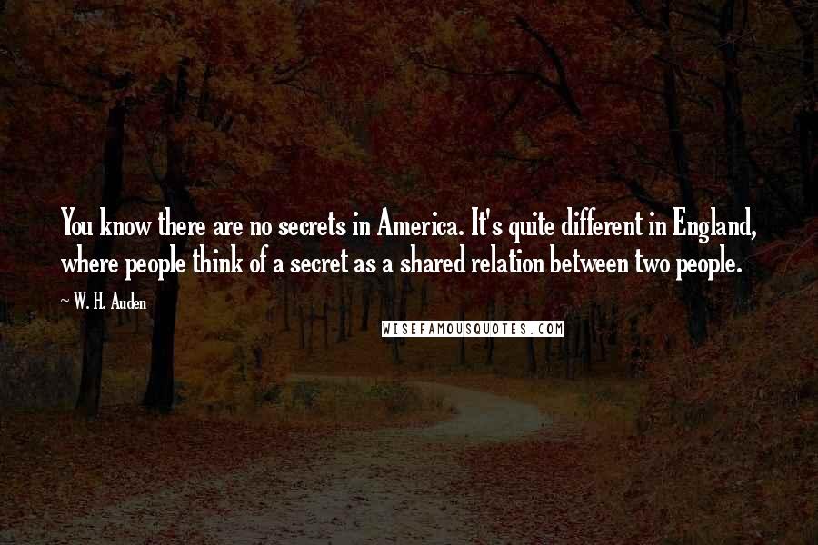 W. H. Auden Quotes: You know there are no secrets in America. It's quite different in England, where people think of a secret as a shared relation between two people.