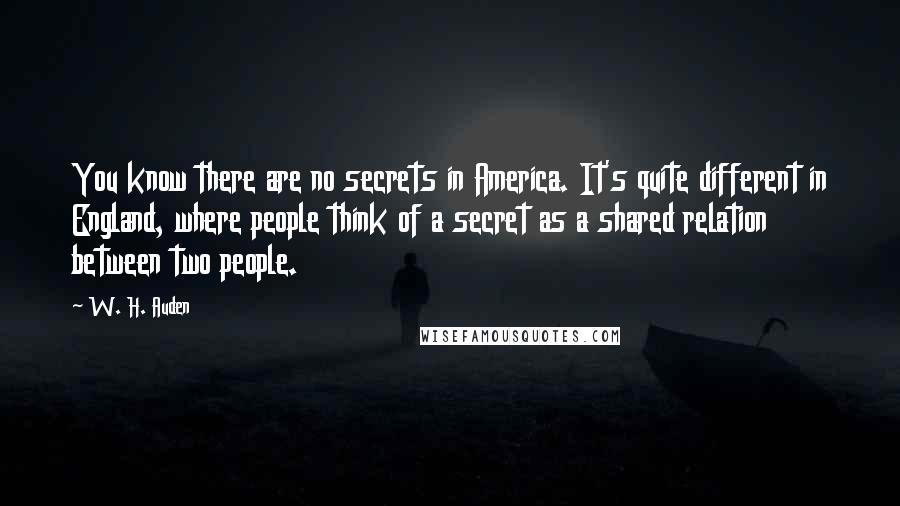 W. H. Auden Quotes: You know there are no secrets in America. It's quite different in England, where people think of a secret as a shared relation between two people.