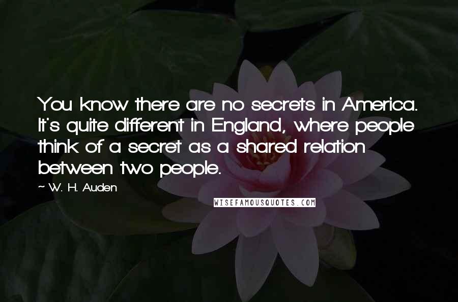 W. H. Auden Quotes: You know there are no secrets in America. It's quite different in England, where people think of a secret as a shared relation between two people.