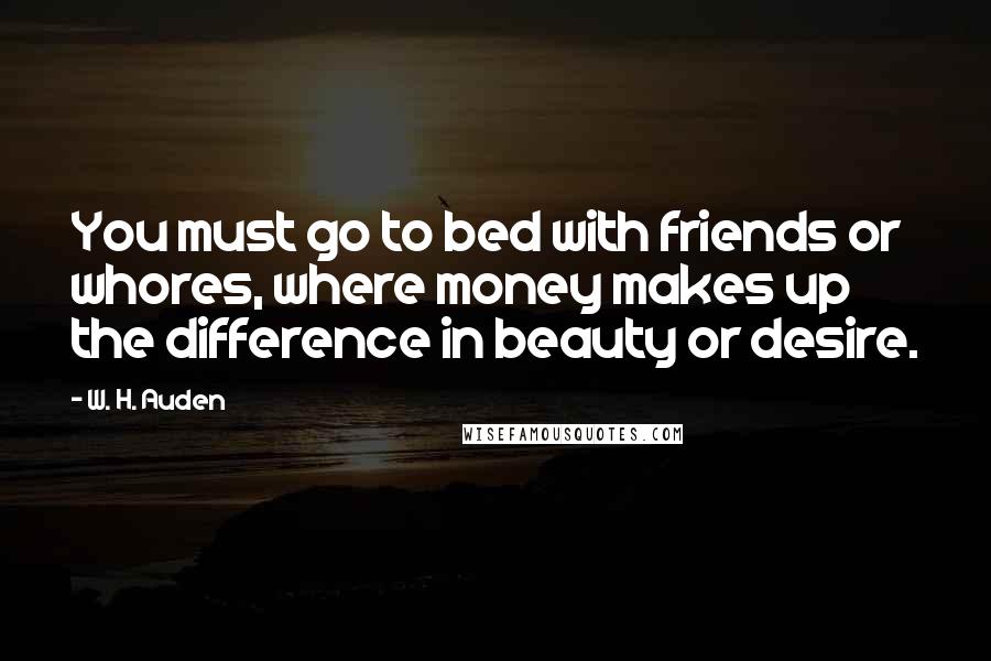 W. H. Auden Quotes: You must go to bed with friends or whores, where money makes up the difference in beauty or desire.