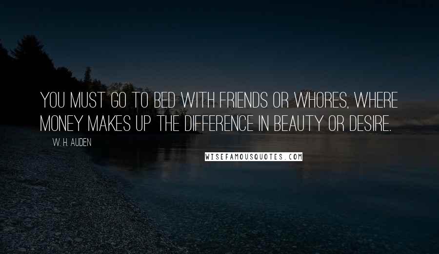 W. H. Auden Quotes: You must go to bed with friends or whores, where money makes up the difference in beauty or desire.