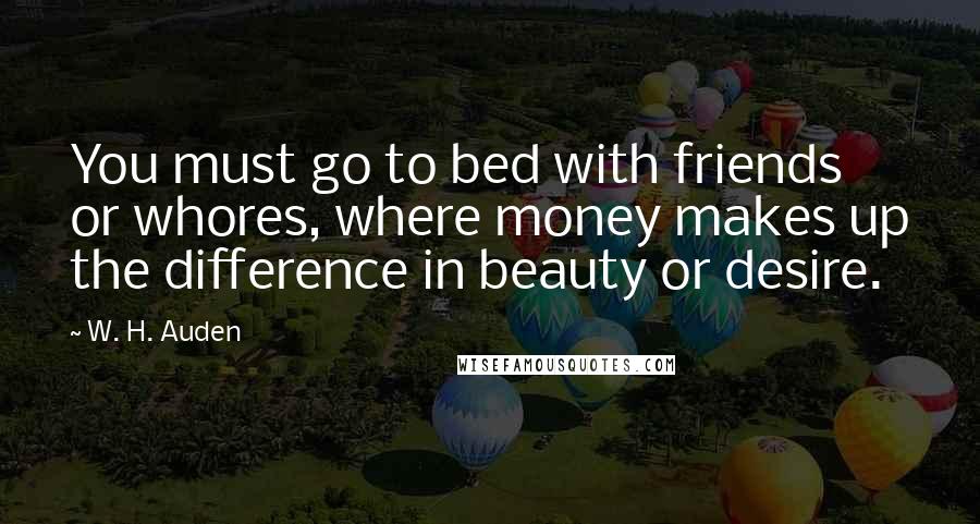 W. H. Auden Quotes: You must go to bed with friends or whores, where money makes up the difference in beauty or desire.