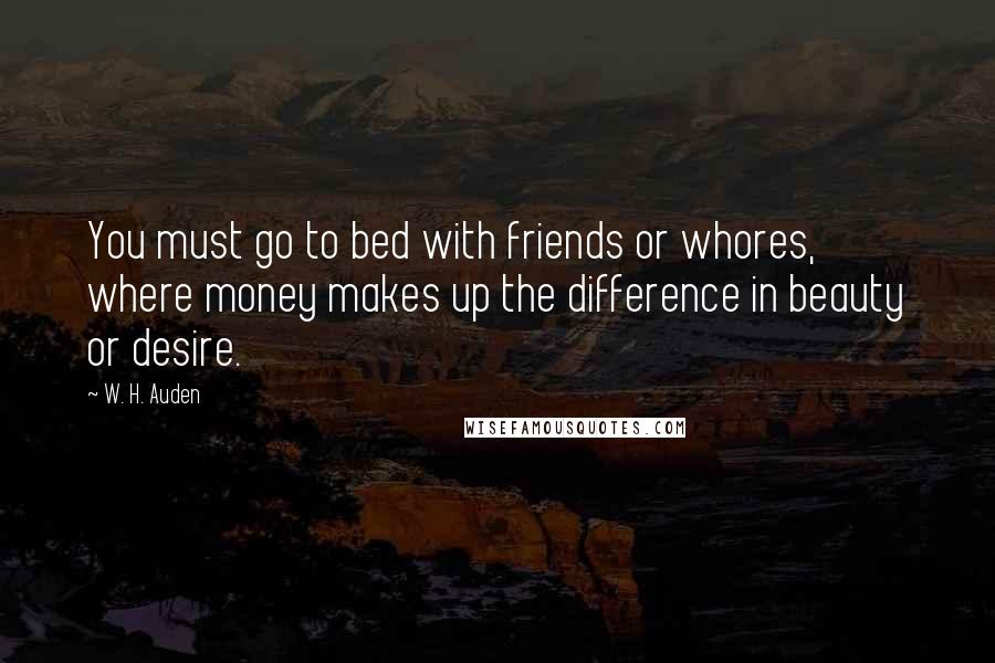 W. H. Auden Quotes: You must go to bed with friends or whores, where money makes up the difference in beauty or desire.